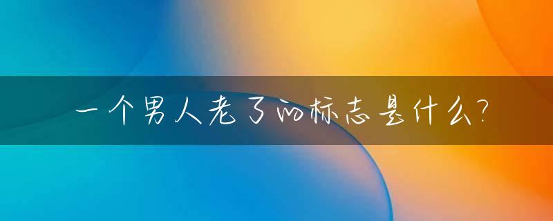 一个男人老了的标志是什么?_男人老了有什么变化