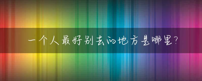 一个人最好别去的地方是哪里?_一个人最好去哪里玩