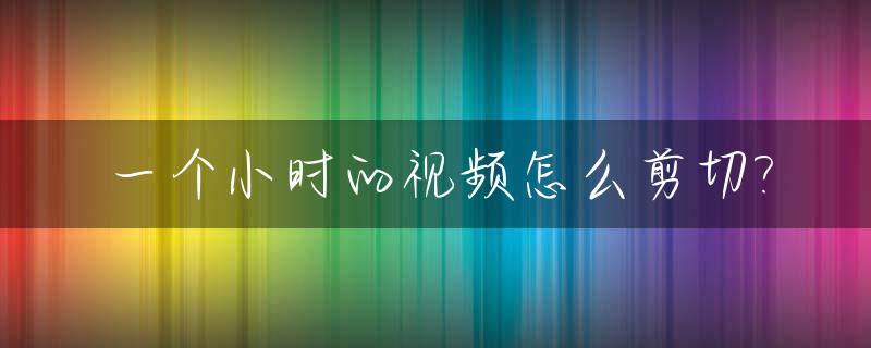 一个小时的视频怎么剪切?_一小时的视频怎么剪辑