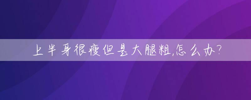 上半身很瘦但是大腿粗,怎么办?_上半身挺瘦为什么大腿很粗壮