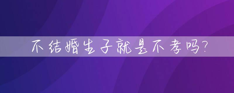 不结婚生子就是不孝吗?_不结婚生子是不是不孝