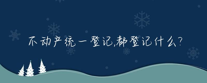 不动产统一登记,都登记什么?_不动产统一登记都登记什么??房地产税征收的信号?