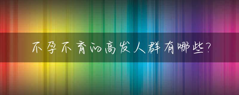 不孕不育的高发人群有哪些?_不孕不育发病率升高的原因