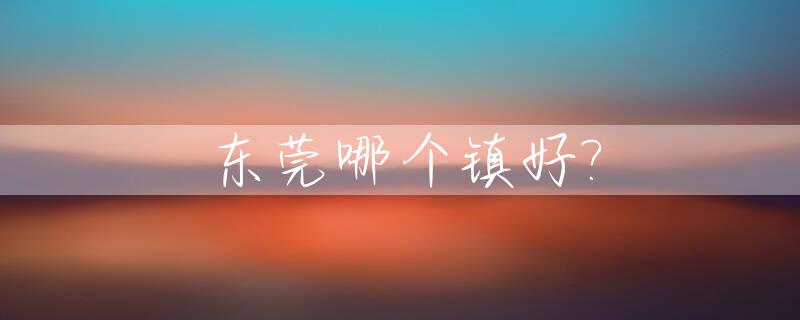东莞哪个镇好?_东莞哪个镇好跑滴滴