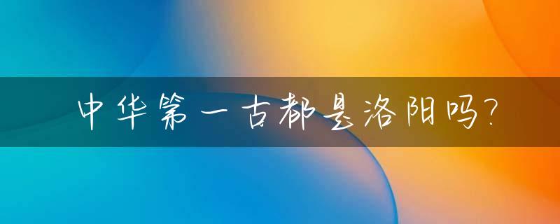 中华第一古都是洛阳吗?_中国第一古都在哪里