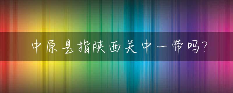中原是指陕西关中一带吗?_中原和关中地区哪个战略地区重要