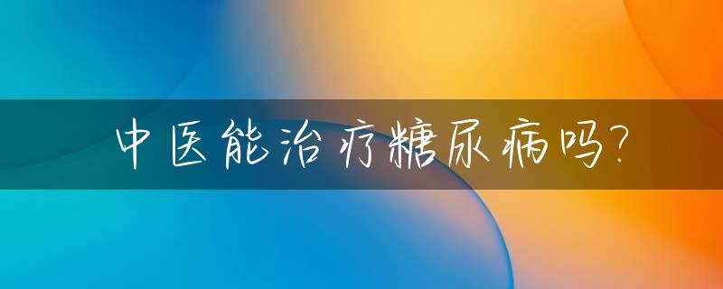 中医能治疗糖尿病吗?_中医糖尿病可以根治吗