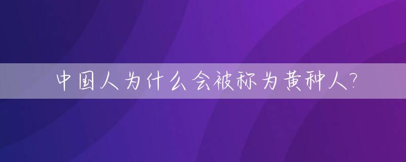中国人为什么会被称为黄种人?_中国人为什么会被称为黄种人的原因