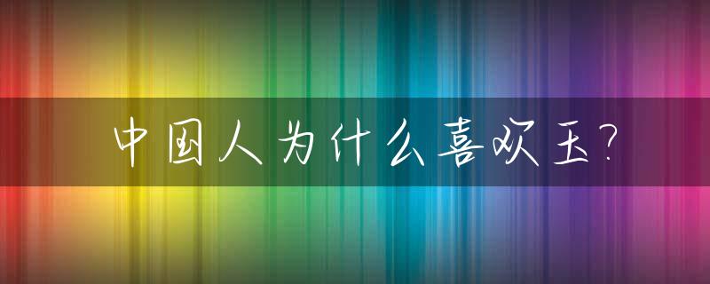 中国人为什么喜欢玉?_中国人为什么喜欢玉石