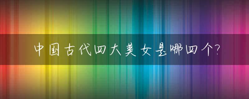 中国古代四大美女是哪四个?_中国古代四大美女是哪几位?