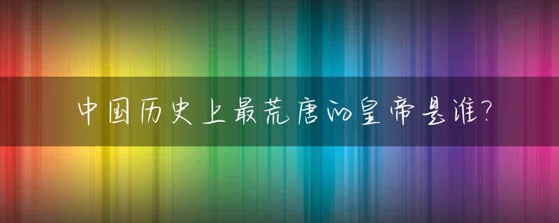 中国历史上最荒唐的皇帝是谁?_古代最荒唐的帝王