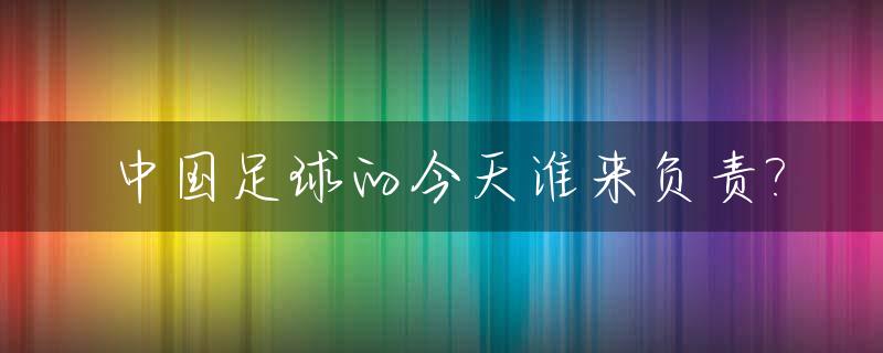 中国足球的今天谁来负责?_中国足球的明天