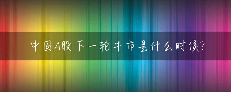 中国A股下一轮牛市是什么时候?_a股下一个牛市大约会在何年