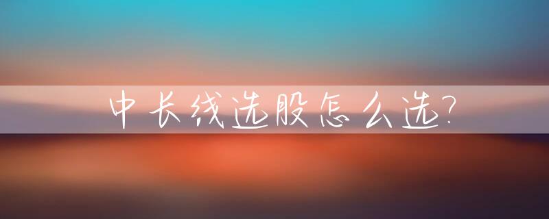 中长线选股怎么选?_中长线股票有哪种股票
