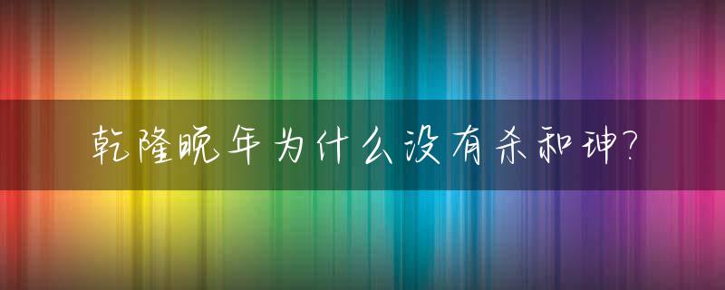 乾隆晚年为什么没有杀和珅?_乾隆不杀和坤的原因
