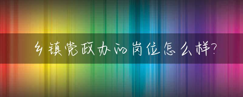 乡镇党政办的岗位怎么样?_乡镇党政办是干什么的