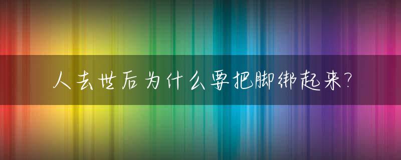 人去世后为什么要把脚绑起来?_人死后脚为什么要绑起来