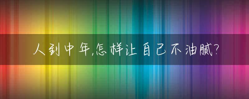 人到中年,怎样让自己不油腻?_如何避免成为一个油腻的中年人