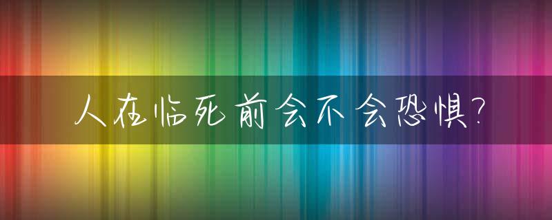 人在临死前会不会恐惧?_人在临死前会不会恐惧症