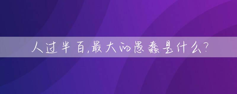 人过半百,最大的愚蠢是什么?_人已过半百