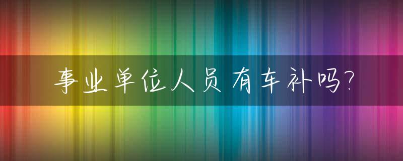 事业单位人员有车补吗?_事业单位有车补最新消息吗
