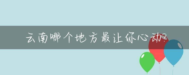 云南哪个地方最让你心动?_云南哪里比较好玩?