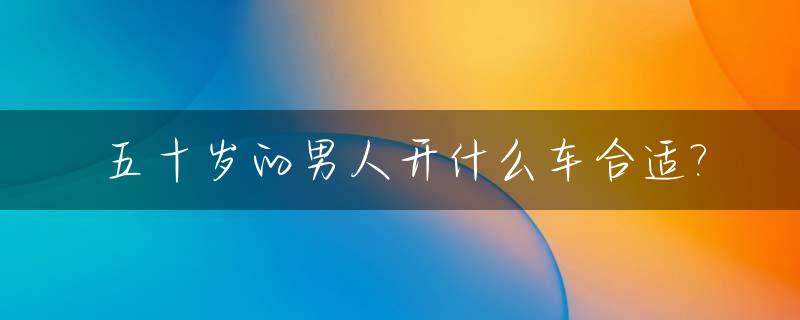 五十岁的男人开什么车合适?_50岁的男人开什么车最适合?