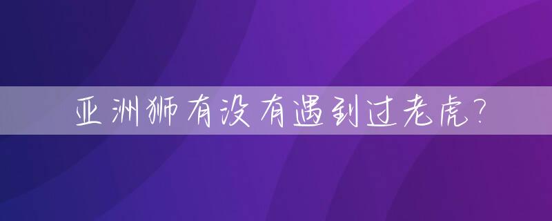 亚洲狮有没有遇到过老虎?_亚洲狮以前叫什么名字