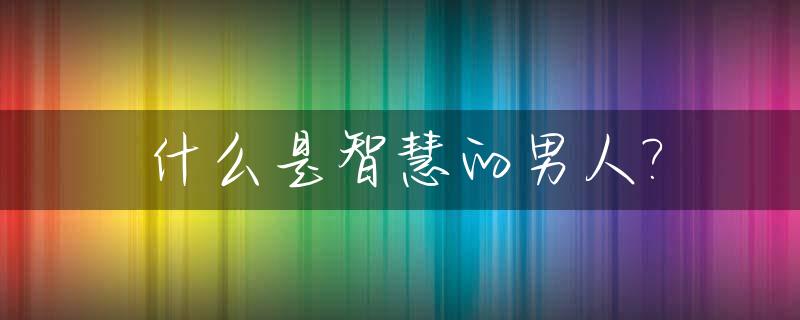 什么是智慧的男人?_什么是智慧的女人百度一下