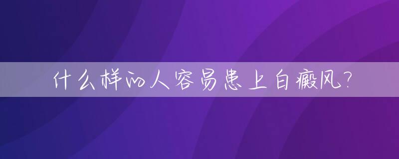 什么样的人容易患上白癜风?_什么样的人容易得白斑病