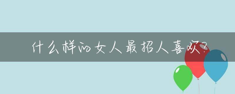 什么样的女人最招人喜欢?_什么样的女人最吸引人,最讨男人喜欢?