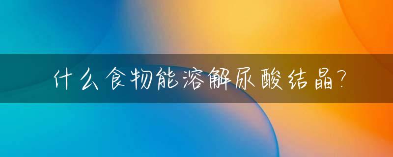 什么食物能溶解尿酸结晶?_什么食物能溶解尿酸结晶体