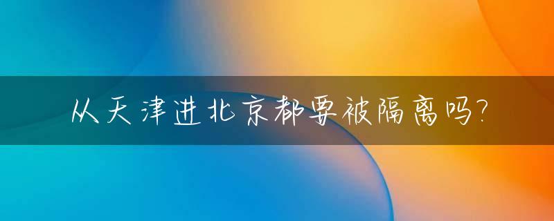 从天津进北京都要被隔离吗?_从天津到北京现在需要被检查吗