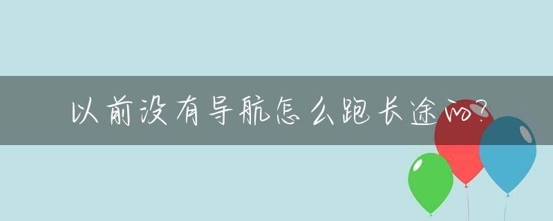 以前没有导航怎么跑长途的?_以前没有导航怎么跑高速