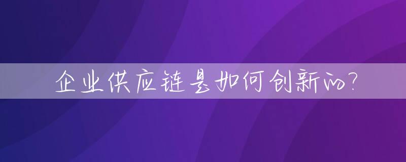 企业供应链是如何创新的?_如何进行供应链创新