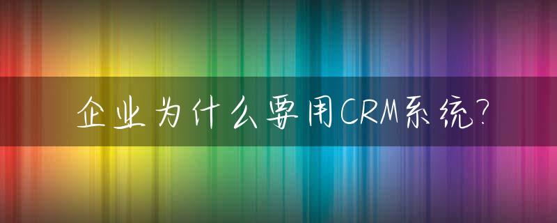 企业为什么要用CRM系统?_为什么要买crm