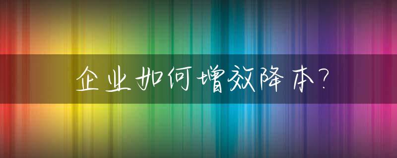 企业如何增效降本?_企业如何做到降本增效