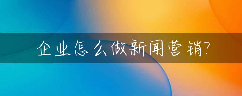 企业怎么做新闻营销?_企业新闻策划的步骤有哪些