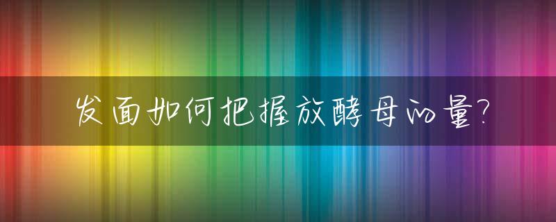 发面如何把握放酵母的量?_发面放酵母粉需要多长时间
