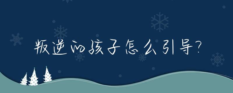 叛逆的孩子怎么引导?_叛逆的孩子父母应该怎么做