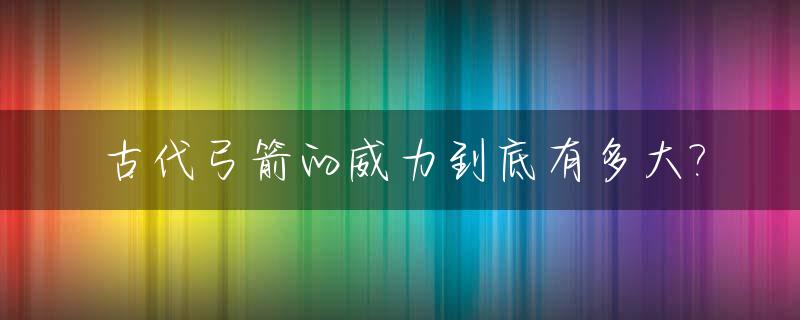古代弓箭的威力到底有多大?_古代弓箭有多厉害