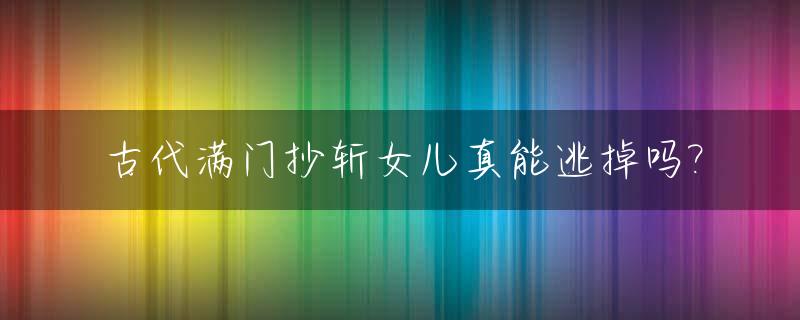 古代满门抄斩女儿真能逃掉吗?_满门抄斩嫁出去的女儿会受牵连吗