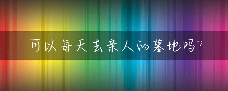 可以每天去亲人的墓地吗?_平常日子可以去墓地祭拜亲人不