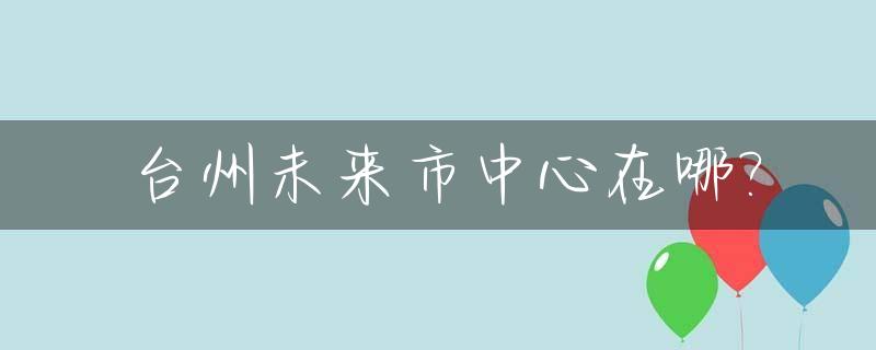 台州未来市中心在哪?_台州未来城市区划调整