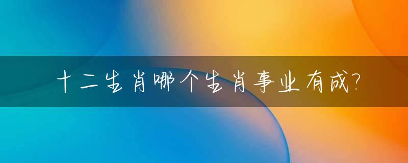 十二生肖哪个生肖事业有成?_什么生肖和事业会成功有关