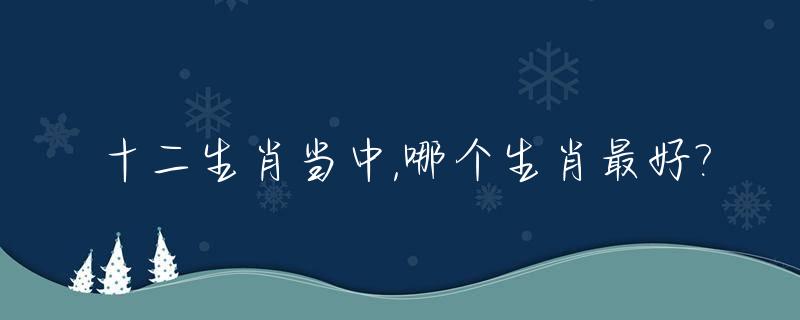 十二生肖当中,哪个生肖最好?_十二生肖排序第六是什么生肖