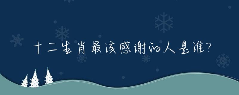 十二生肖最该感谢的人是谁?_十二生肖哪个最感恩