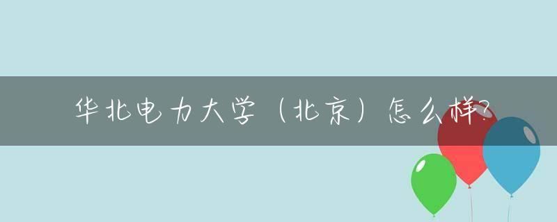 华北电力大学（北京）怎么样?_华北电力大学北京的