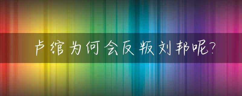 卢绾为何会反叛刘邦呢?_卢绾为什么要反叛刘邦