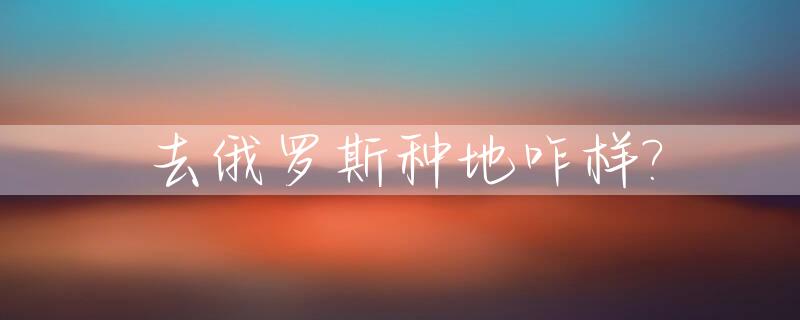 去俄罗斯种地咋样?_去俄罗斯种地咋样签证